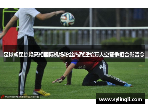 足球明星惊艳亮相国际机场粉丝热烈迎接万人空巷争相合影留念