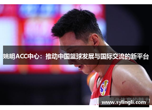 姚明ACC中心：推动中国篮球发展与国际交流的新平台