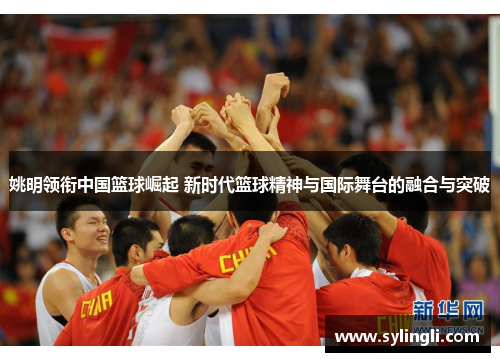姚明领衔中国篮球崛起 新时代篮球精神与国际舞台的融合与突破